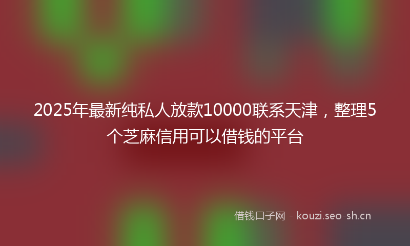 2025年最新纯私人放款10000联系天津，整理5个芝麻信用可以借钱的平台