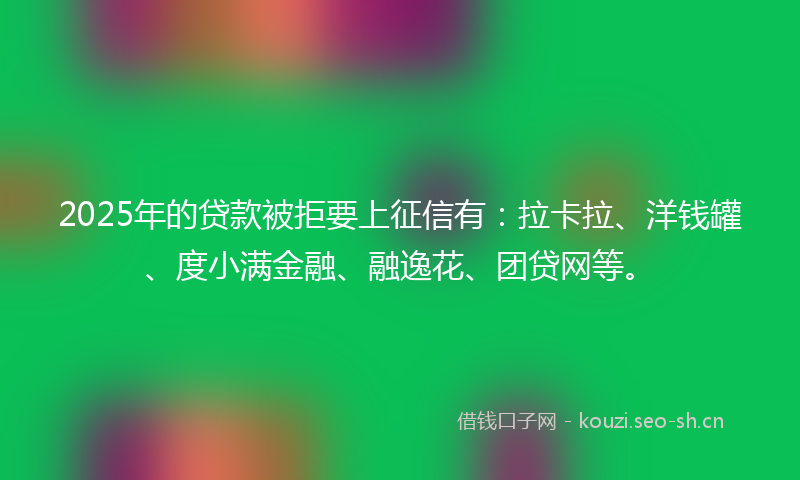 2025年的贷款被拒要上征信有：拉卡拉、洋钱罐、度小满金融、融逸花、团贷网等。