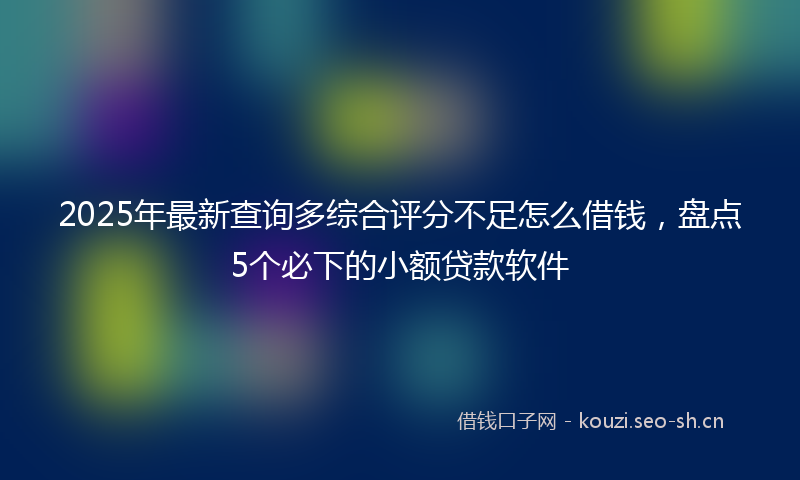 2025年最新查询多综合评分不足怎么借钱，盘点5个必下的小额贷款软件