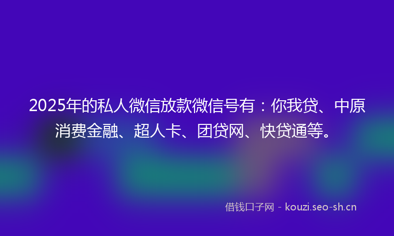 2025年的私人微信放款微信号有：你我贷、中原消费金融、超人卡、团贷网、快贷通等。