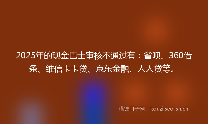 2025年的现金巴士审核不通过有：省呗、360借条、维信卡卡贷、京东金融、人人贷等。