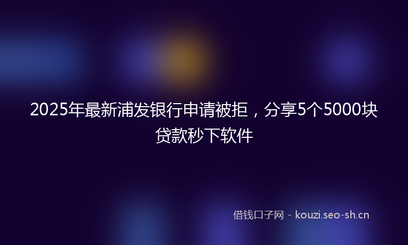 2025年最新浦发银行申请被拒，分享5个5000块贷款秒下软件