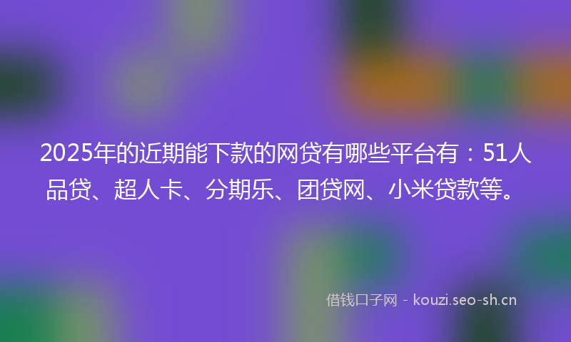 2025年的近期能下款的网贷有哪些平台有：51人品贷、超人卡、分期乐、团贷网、小米贷款等。