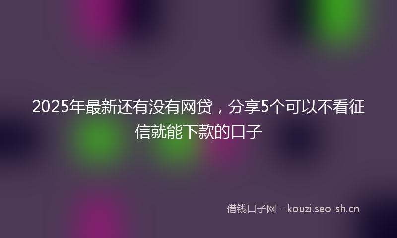 2025年最新还有没有网贷，分享5个可以不看征信就能下款的口子
