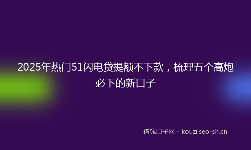 2025年热门51闪电贷提额不下款，梳理五个高炮必下的新口子