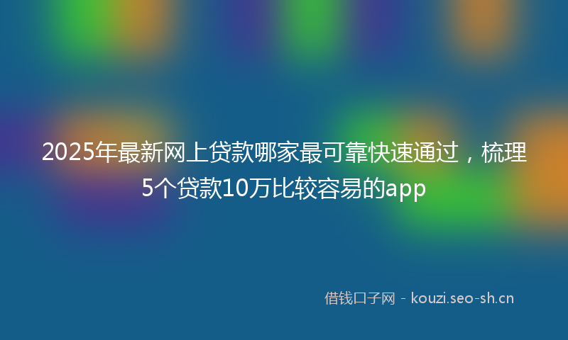 2025年最新网上贷款哪家最可靠快速通过，梳理5个贷款10万比较容易的app