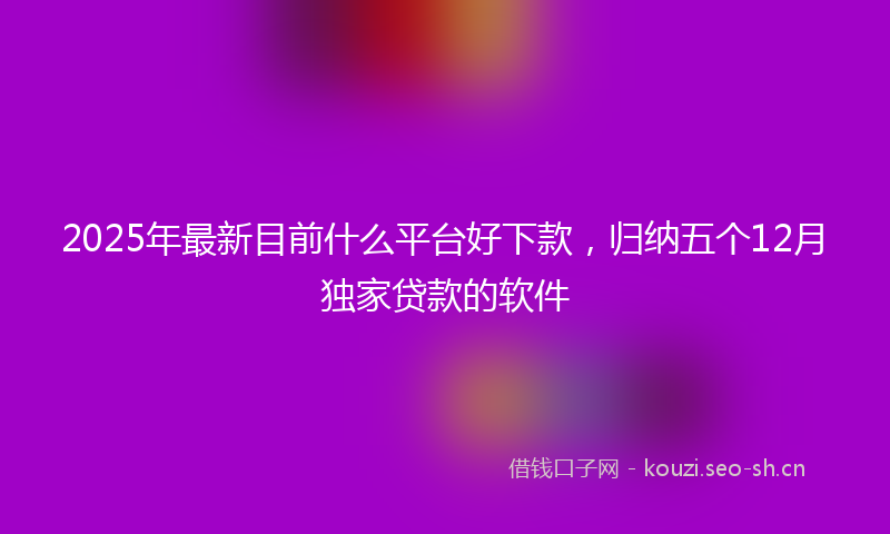 2025年最新目前什么平台好下款，归纳五个12月独家贷款的软件