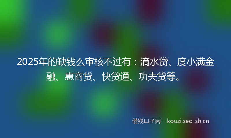 2025年的缺钱么审核不过有：滴水贷、度小满金融、惠商贷、快贷通、功夫贷等。