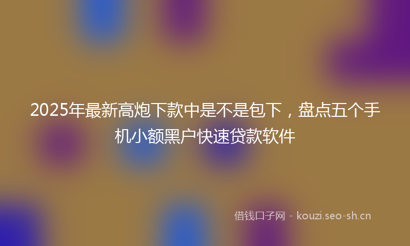 2025年最新高炮下款中是不是包下，盘点五个手机小额黑户快速贷款软件