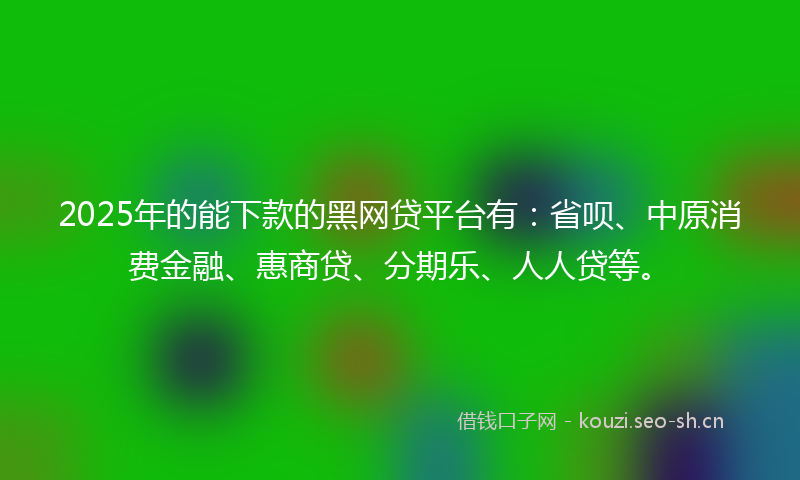 2025年的能下款的黑网贷平台有：省呗、中原消费金融、惠商贷、分期乐、人人贷等。