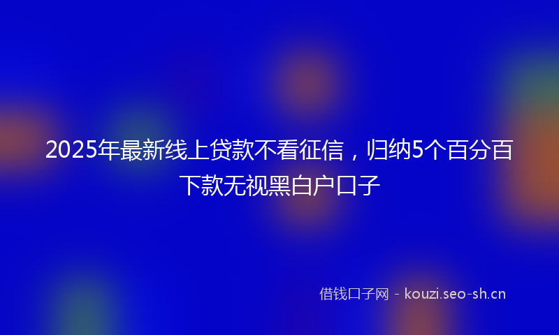 2025年最新线上贷款不看征信，归纳5个百分百下款无视黑白户口子