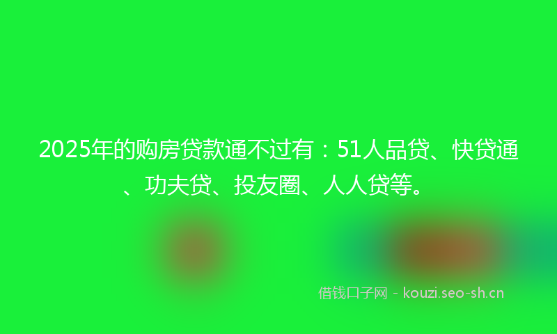 2025年的购房贷款通不过有：51人品贷、快贷通、功夫贷、投友圈、人人贷等。