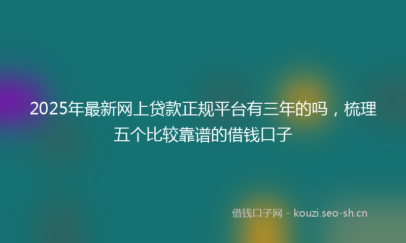 2025年最新网上贷款正规平台有三年的吗，梳理五个比较靠谱的借钱口子