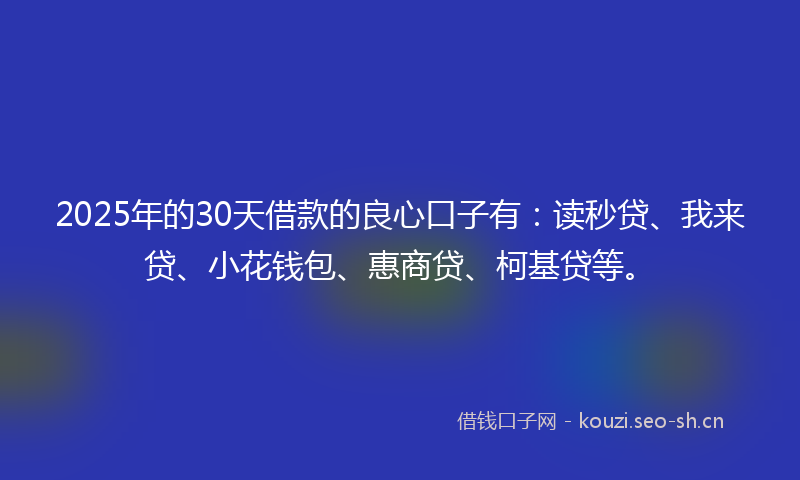 2025年的30天借款的良心口子有：读秒贷、我来贷、小花钱包、惠商贷、柯基贷等。