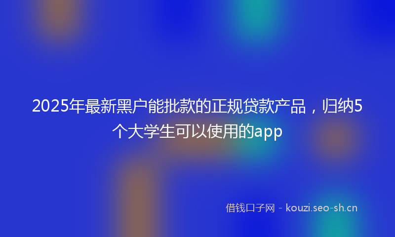 2025年最新黑户能批款的正规贷款产品，归纳5个大学生可以使用的app