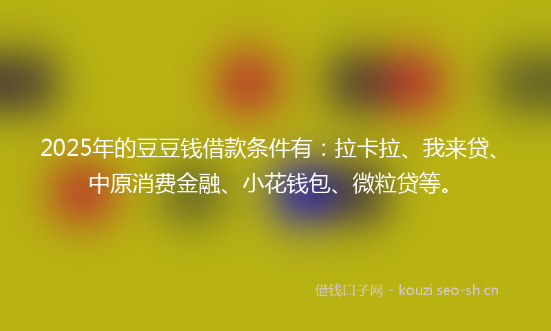 2025年的豆豆钱借款条件有：拉卡拉、我来贷、中原消费金融、小花钱包、微粒贷等。