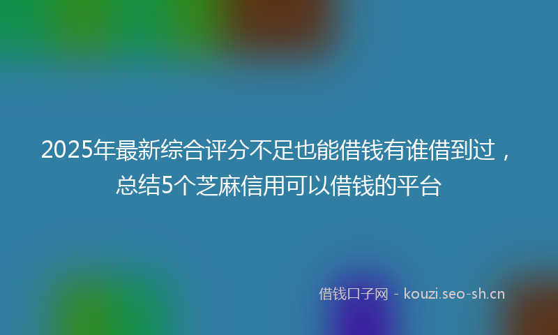 2025年最新综合评分不足也能借钱有谁借到过，总结5个芝麻信用可以借钱的平台