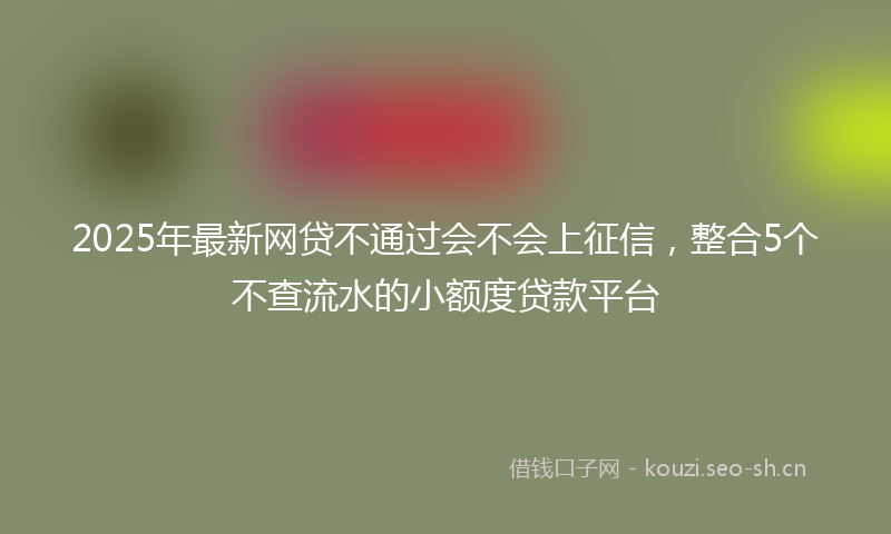 2025年最新网贷不通过会不会上征信，整合5个不查流水的小额度贷款平台