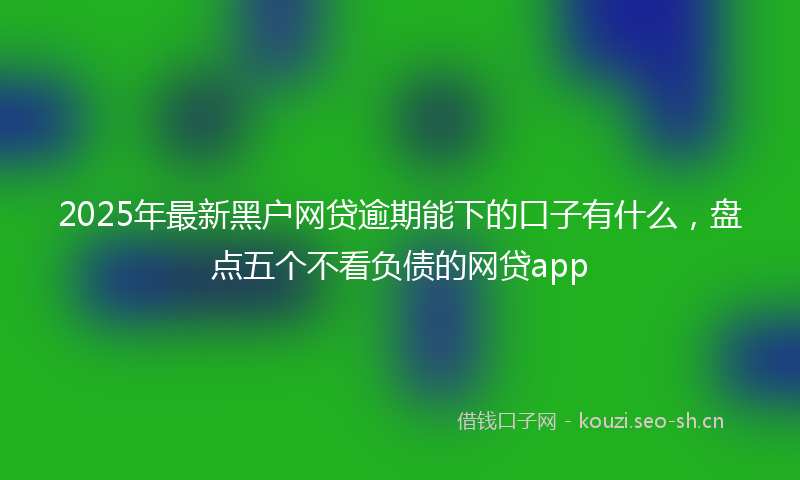 2025年最新黑户网贷逾期能下的口子有什么，盘点五个不看负债的网贷app