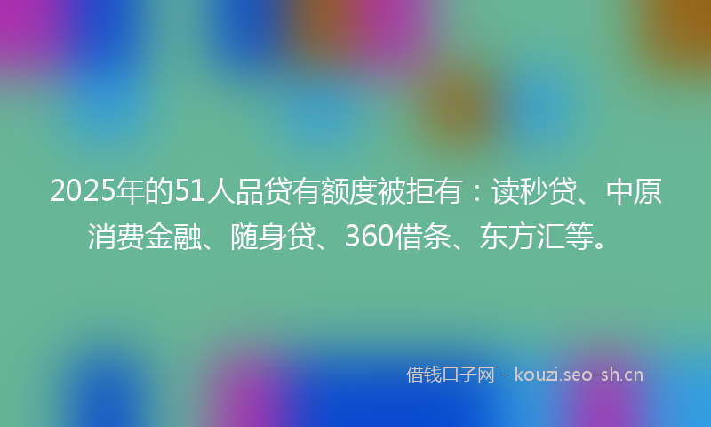 2025年的51人品贷有额度被拒有：读秒贷、中原消费金融、随身贷、360借条、东方汇等。