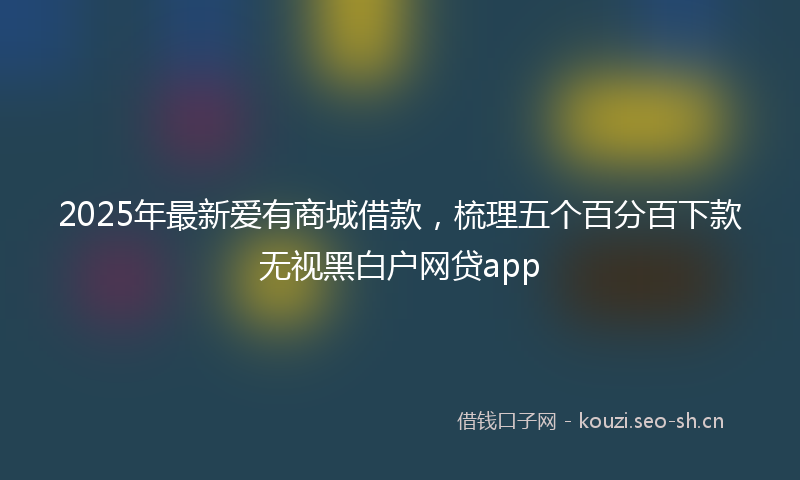 2025年最新爱有商城借款，梳理五个百分百下款无视黑白户网贷app