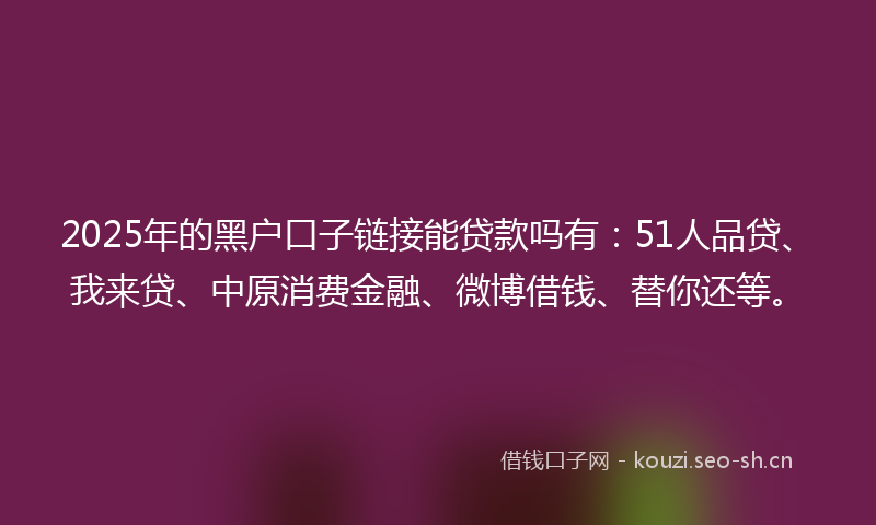 2025年的黑户口子链接能贷款吗有：51人品贷、我来贷、中原消费金融、微博借钱、替你还等。