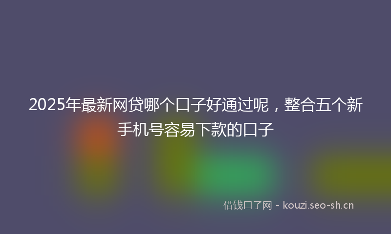 2025年最新网贷哪个口子好通过呢，整合五个新手机号容易下款的口子