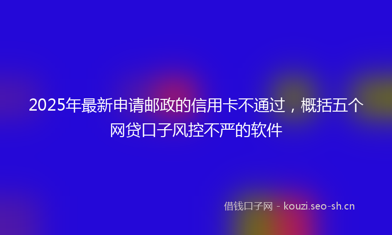 2025年最新申请邮政的信用卡不通过，概括五个网贷口子风控不严的软件