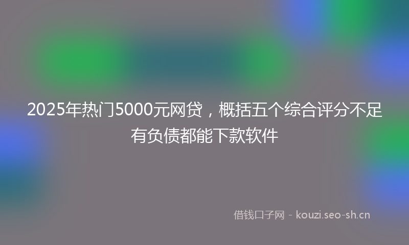 2025年热门5000元网贷，概括五个综合评分不足有负债都能下款软件