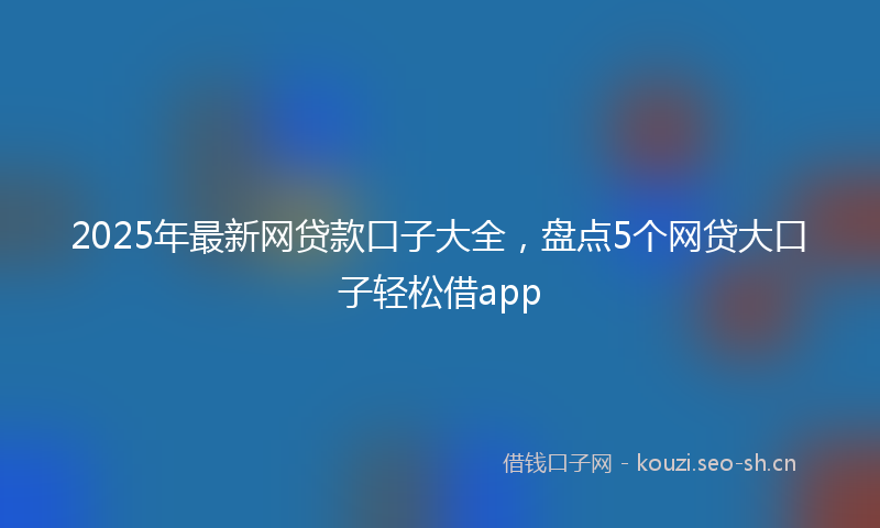 2025年最新网贷款口子大全，盘点5个网贷大口子轻松借app
