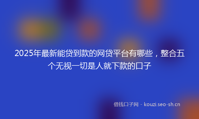 2025年最新能贷到款的网贷平台有哪些，整合五个无视一切是人就下款的口子