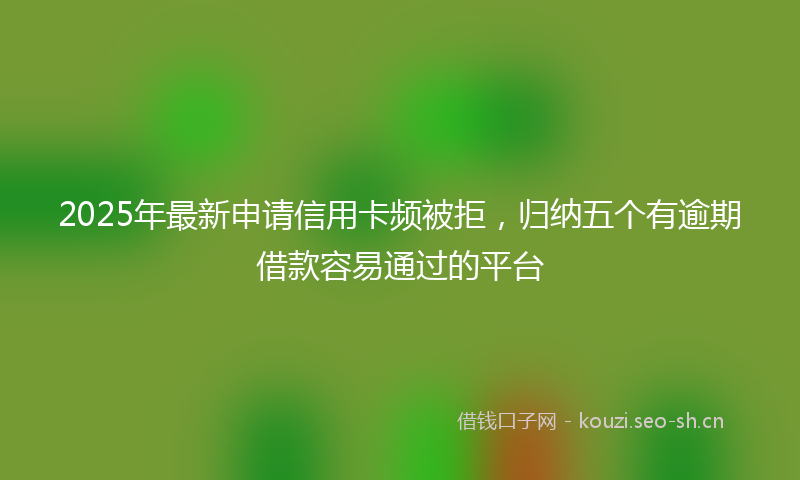 2025年最新申请信用卡频被拒，归纳五个有逾期借款容易通过的平台