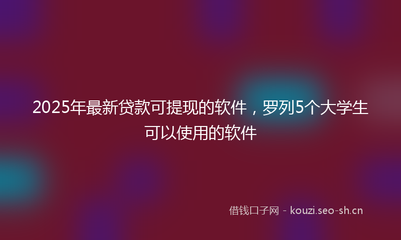 2025年最新贷款可提现的软件，罗列5个大学生可以使用的软件