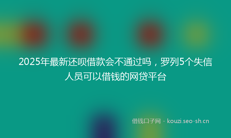 2025年最新还呗借款会不通过吗，罗列5个失信人员可以借钱的网贷平台