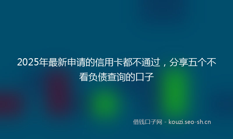 2025年最新申请的信用卡都不通过，分享五个不看负债查询的口子