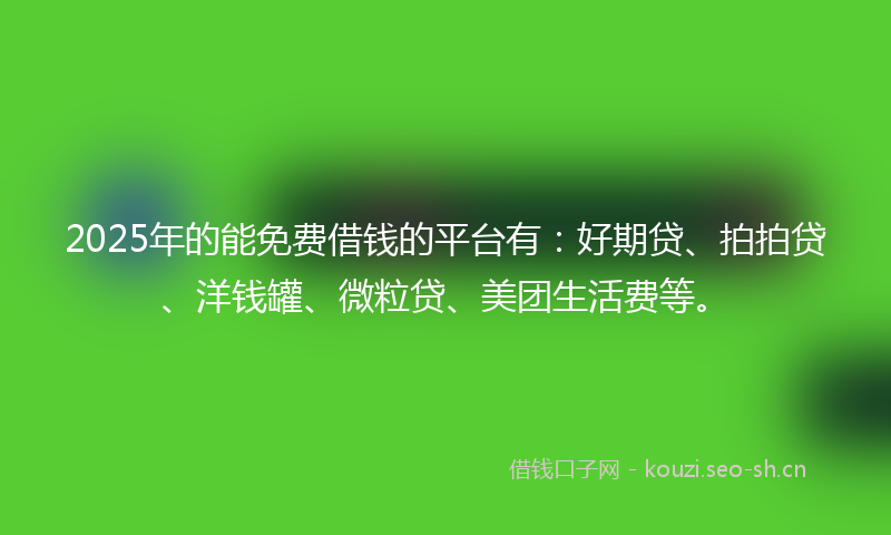 2025年的能免费借钱的平台有：好期贷、拍拍贷、洋钱罐、微粒贷、美团生活费等。