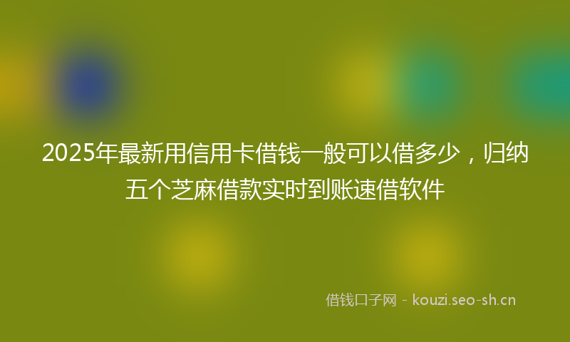 2025年最新用信用卡借钱一般可以借多少，归纳五个芝麻借款实时到账速借软件