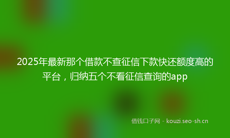 2025年最新那个借款不查征信下款快还额度高的平台，归纳五个不看征信查询的app