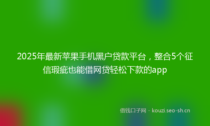 2025年最新苹果手机黑户贷款平台，整合5个征信瑕疵也能借网贷轻松下款的app