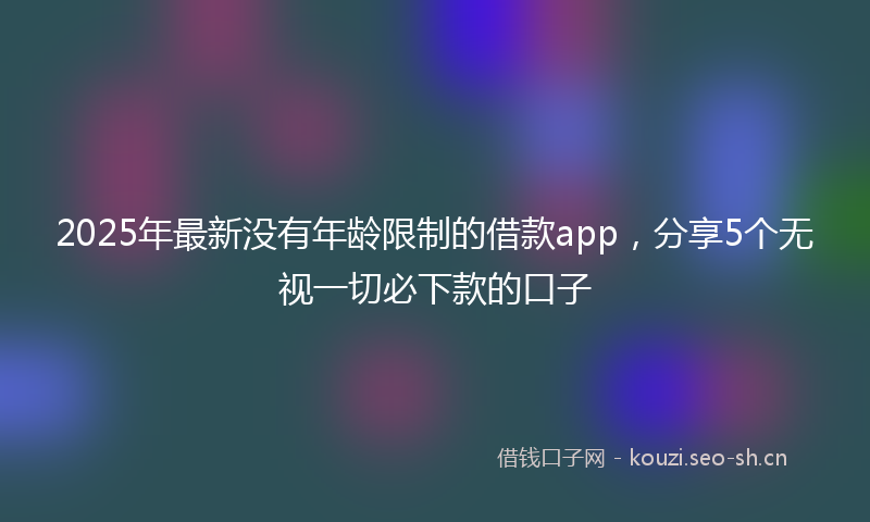 2025年最新没有年龄限制的借款app，分享5个无视一切必下款的口子