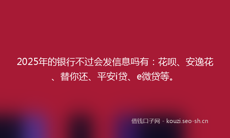 2025年的银行不过会发信息吗有：花呗、安逸花、替你还、平安i贷、e微贷等。