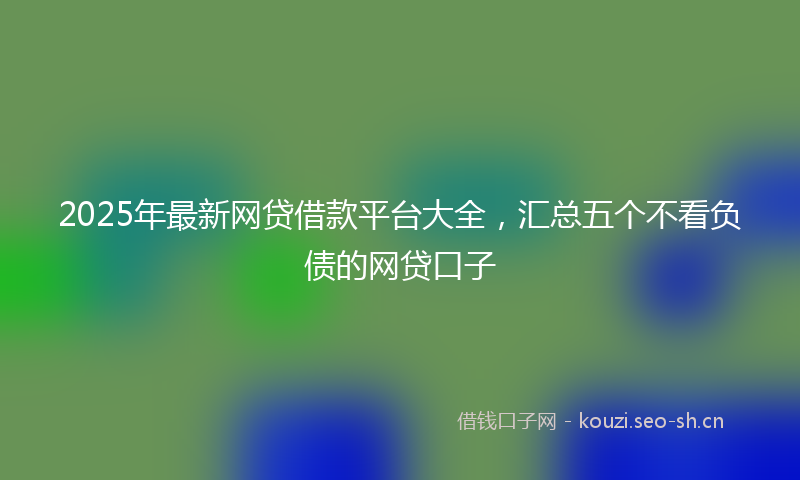 2025年最新网贷借款平台大全，汇总五个不看负债的网贷口子