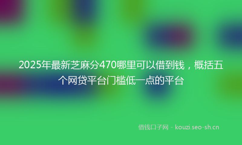 2025年最新芝麻分470哪里可以借到钱，概括五个网贷平台门槛低一点的平台