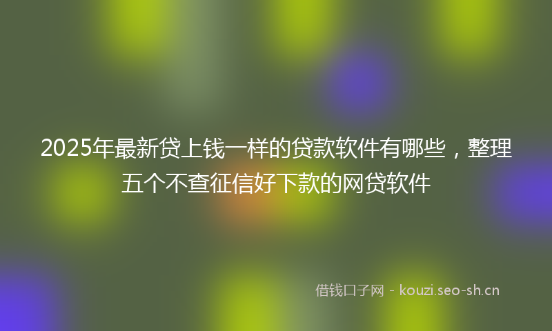 2025年最新贷上钱一样的贷款软件有哪些，整理五个不查征信好下款的网贷软件