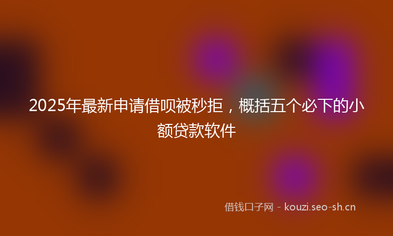 2025年最新申请借呗被秒拒，概括五个必下的小额贷款软件