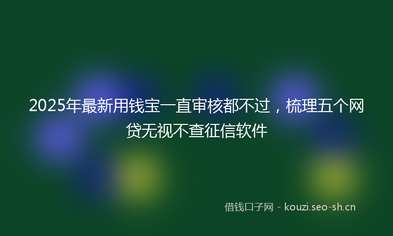 2025年最新用钱宝一直审核都不过，梳理五个网贷无视不查征信软件