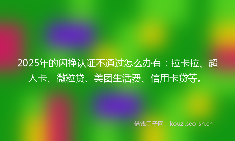 2025年的闪挣认证不通过怎么办有：拉卡拉、超人卡、微粒贷、美团生活费、信用卡贷等。