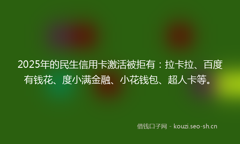 2025年的民生信用卡激活被拒有：拉卡拉、百度有钱花、度小满金融、小花钱包、超人卡等。