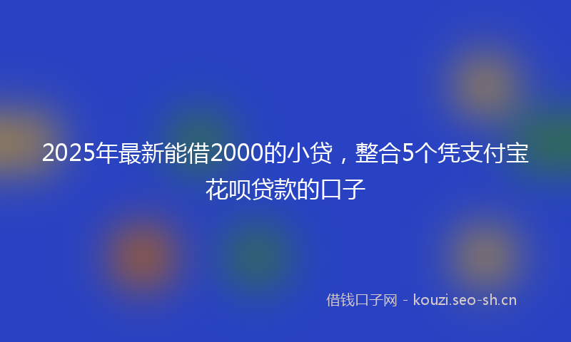 2025年最新能借2000的小贷，整合5个凭支付宝花呗贷款的口子