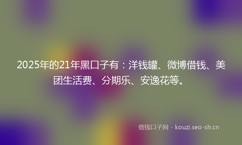 2025年的21年黑口子有：洋钱罐、微博借钱、美团生活费、分期乐、安逸花等。